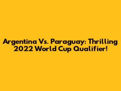 Argentina Vs. Paraguay: Thrilling 2022 World Cup Qualifier!