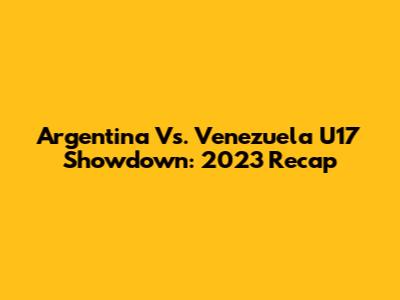 Argentina Vs. Venezuela U17 Showdown: 2023 Recap