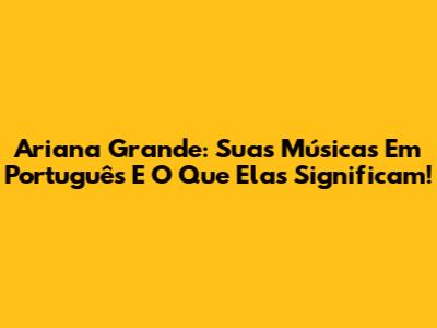 Ariana Grande: Suas Músicas Em Português E O Que Elas Significam!