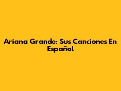 Ariana Grande: Sus Canciones En Español
