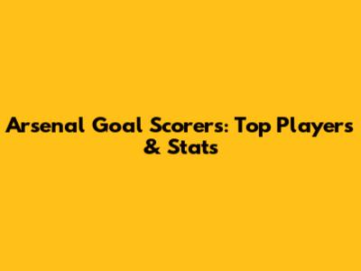 Arsenal Goal Scorers: Top Players & Stats