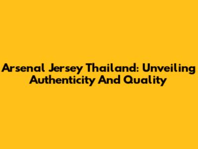 Arsenal Jersey Thailand: Unveiling Authenticity And Quality