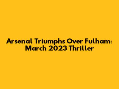 Arsenal Triumphs Over Fulham: March 2023 Thriller