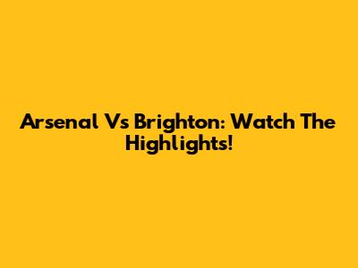 Arsenal Vs Brighton: Watch The Highlights!
