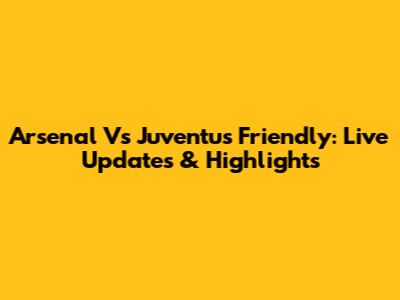 Arsenal Vs Juventus Friendly: Live Updates & Highlights