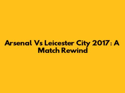 Arsenal Vs Leicester City 2017: A Match Rewind