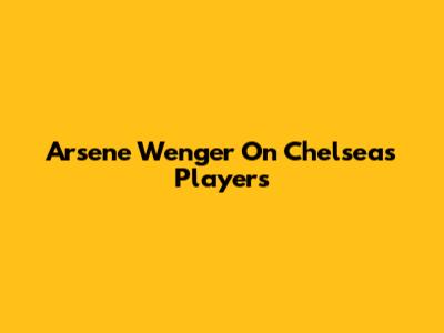 Arsene Wenger On Chelsea's Players