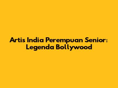 Artis India Perempuan Senior: Legenda Bollywood