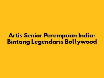 Artis Senior Perempuan India: Bintang Legendaris Bollywood