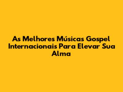 As Melhores Músicas Gospel Internacionais Para Elevar Sua Alma