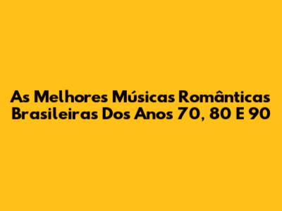 As Melhores Músicas Românticas Brasileiras Dos Anos 70, 80 E 90
