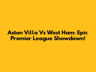 Aston Villa Vs West Ham: Epic Premier League Showdown!