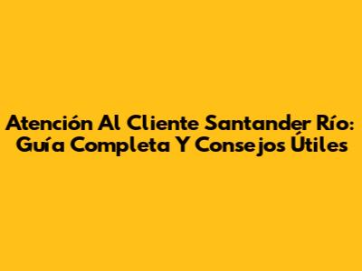 Atención Al Cliente Santander Río: Guía Completa Y Consejos Útiles