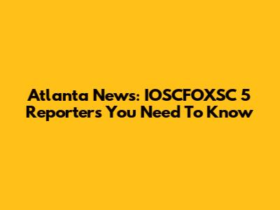 Atlanta News: IOSCFOXSC 5 Reporters You Need To Know