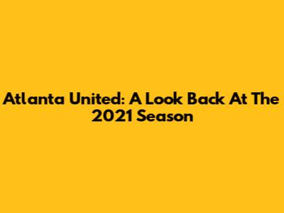 Atlanta United: A Look Back At The 2021 Season