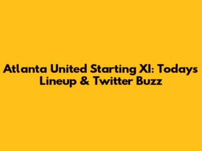 Atlanta United Starting XI: Today's Lineup & Twitter Buzz