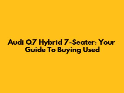 Audi Q7 Hybrid 7-Seater: Your Guide To Buying Used
