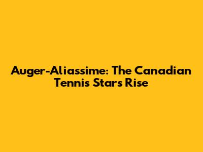 Auger-Aliassime: The Canadian Tennis Star's Rise