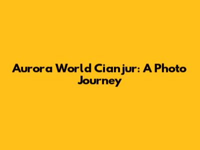 Aurora World Cianjur: A Photo Journey