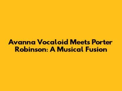 Avanna Vocaloid Meets Porter Robinson: A Musical Fusion