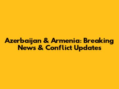 Azerbaijan & Armenia: Breaking News & Conflict Updates