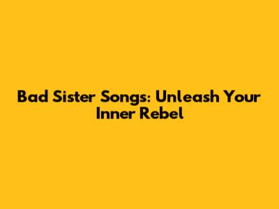 Bad Sister Songs: Unleash Your Inner Rebel