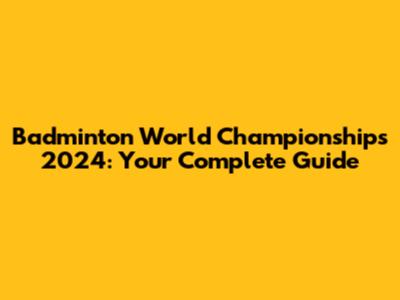 Badminton World Championships 2024: Your Complete Guide
