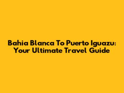 Bahia Blanca To Puerto Iguazu: Your Ultimate Travel Guide