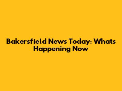 Bakersfield News Today: What's Happening Now
