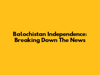 Balochistan Independence: Breaking Down The News