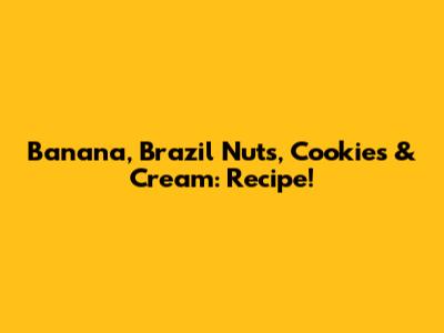 Banana, Brazil Nuts, Cookies & Cream: Recipe!