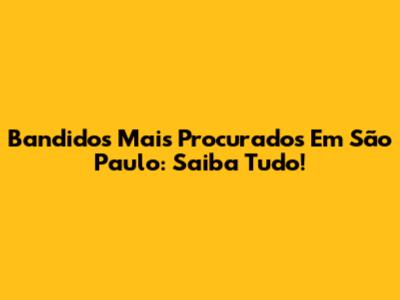 Bandidos Mais Procurados Em São Paulo: Saiba Tudo!