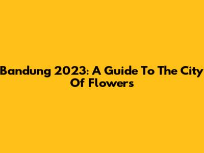 Bandung 2023: A Guide To The City Of Flowers