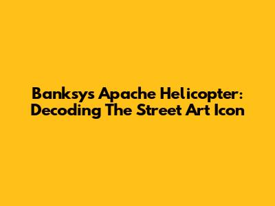 Banksy's Apache Helicopter: Decoding The Street Art Icon