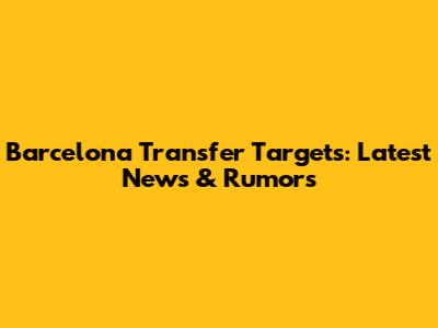 Barcelona Transfer Targets: Latest News & Rumors