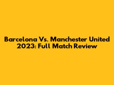Barcelona Vs. Manchester United 2023: Full Match Review