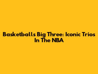 Basketball's "Big Three": Iconic Trios In The NBA