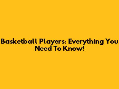 Basketball Players: Everything You Need To Know!