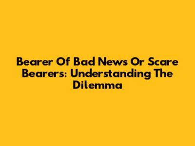 Bearer Of Bad News Or Scare Bearers: Understanding The Dilemma