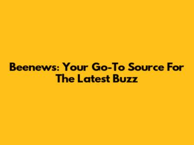 Beenews: Your Go-To Source For The Latest Buzz