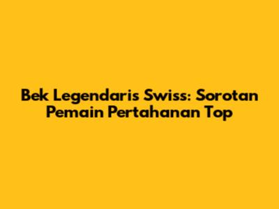 Bek Legendaris Swiss: Sorotan Pemain Pertahanan Top