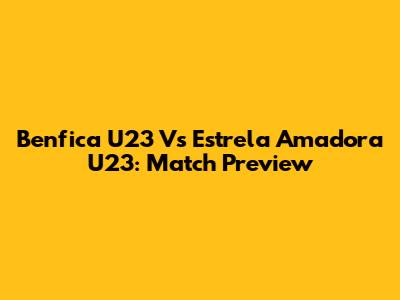 Benfica U23 Vs Estrela Amadora U23: Match Preview