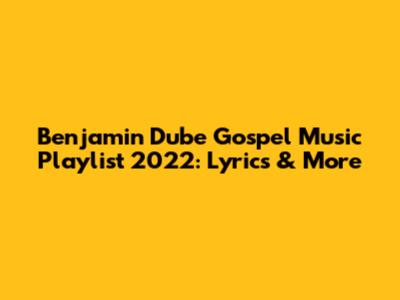 Benjamin Dube Gospel Music Playlist 2022: Lyrics & More