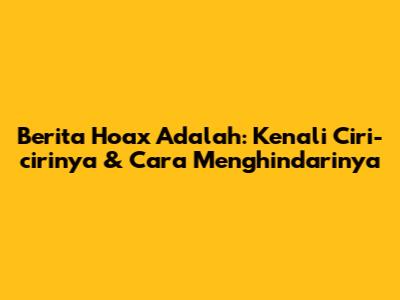 Berita Hoax Adalah: Kenali Ciri-cirinya & Cara Menghindarinya