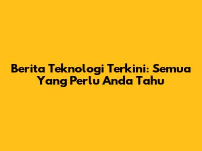 Berita Teknologi Terkini: Semua Yang Perlu Anda Tahu