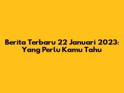 Berita Terbaru 22 Januari 2023: Yang Perlu Kamu Tahu