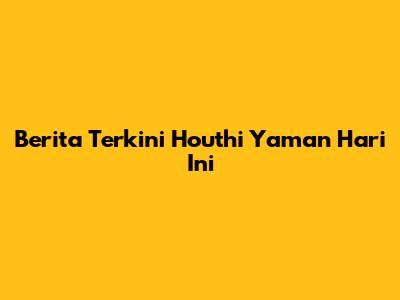 Berita Terkini Houthi Yaman Hari Ini