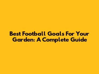 Best Football Goals For Your Garden: A Complete Guide