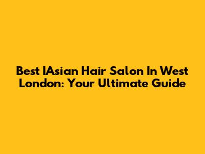 Best IAsian Hair Salon In West London: Your Ultimate Guide