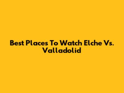 Best Places To Watch Elche Vs. Valladolid